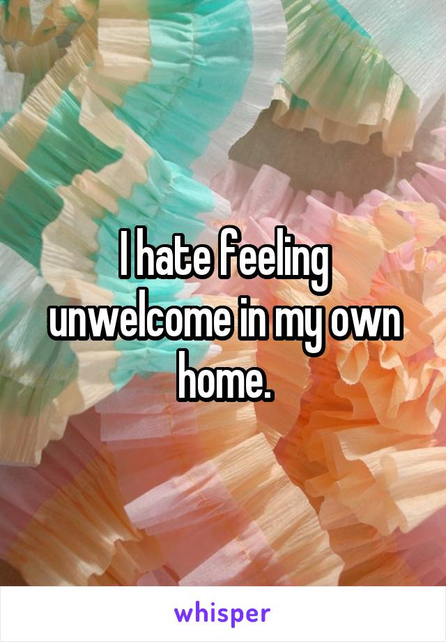 I hate feeling unwelcome in my own home.