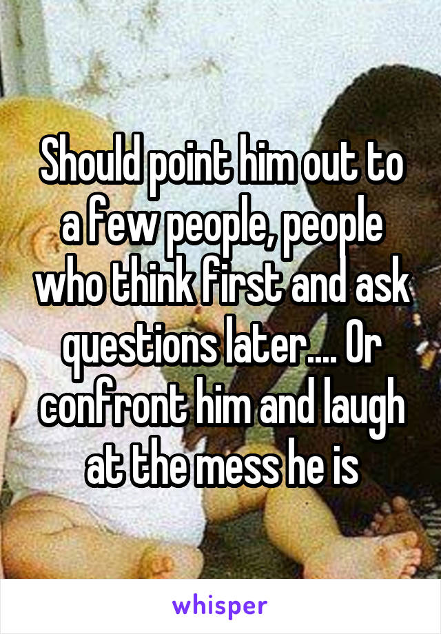 Should point him out to a few people, people who think first and ask questions later.... Or confront him and laugh at the mess he is