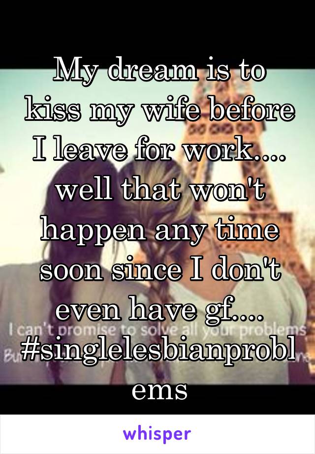 My dream is to kiss my wife before I leave for work.... well that won't happen any time soon since I don't even have gf.... #singlelesbianproblems