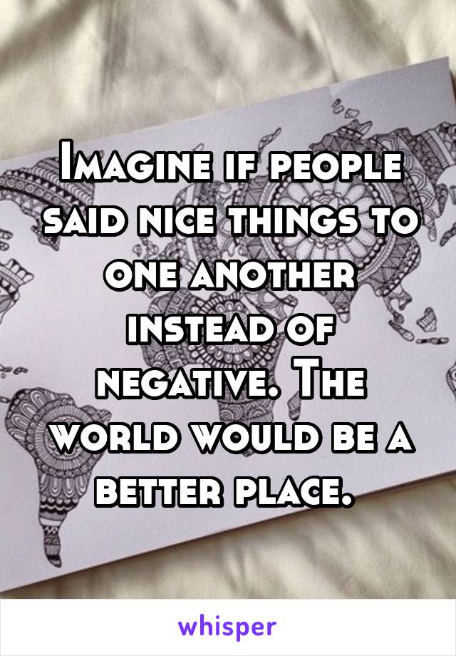 Imagine if people said nice things to one another instead of negative. The world would be a better place. 