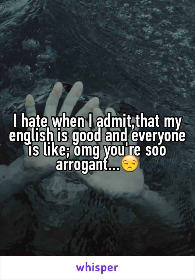 I hate when I admit,that my english is good and everyone is like; omg you're soo arrogant...😒