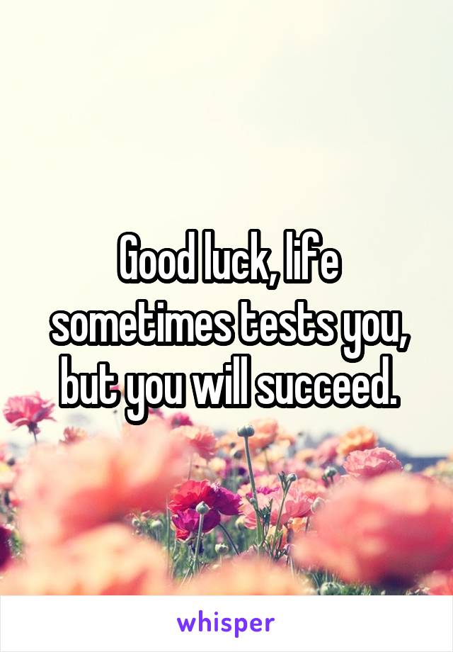 Good luck, life sometimes tests you, but you will succeed.