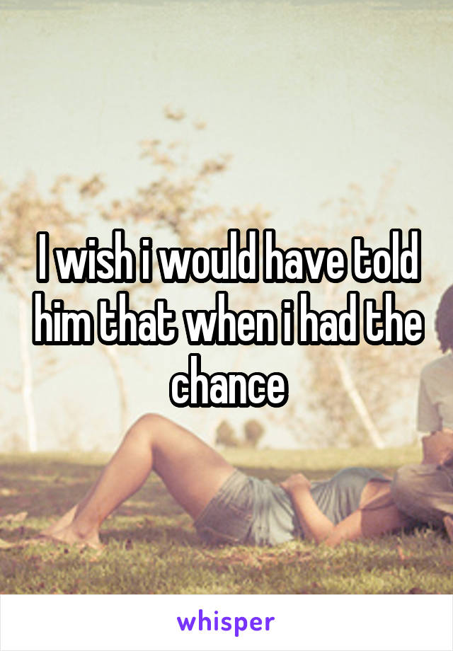 I wish i would have told him that when i had the chance