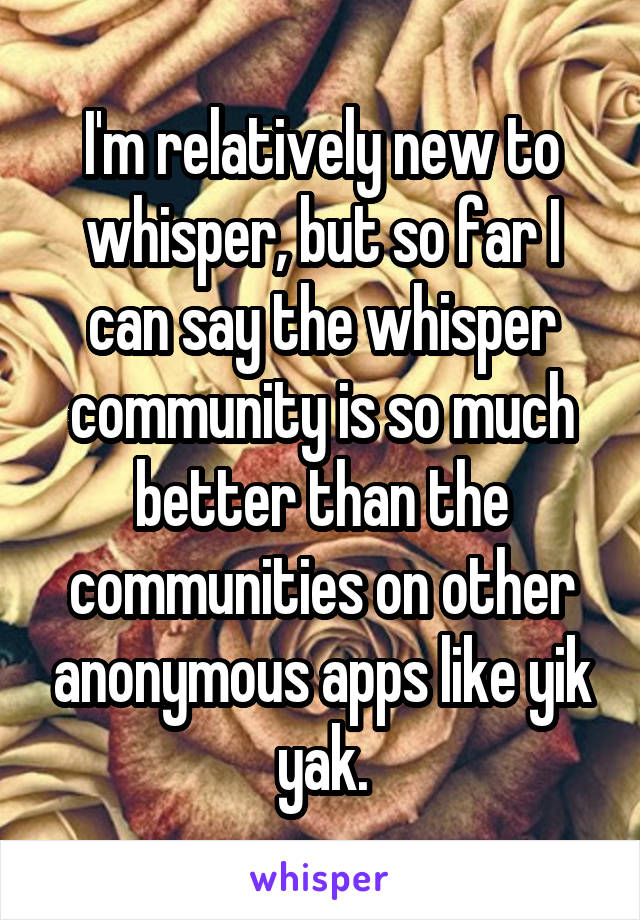 I'm relatively new to whisper, but so far I can say the whisper community is so much better than the communities on other anonymous apps like yik yak.