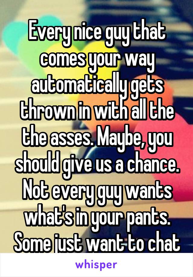 Every nice guy that comes your way automatically gets thrown in with all the the asses. Maybe, you should give us a chance. Not every guy wants what's in your pants. Some just want to chat