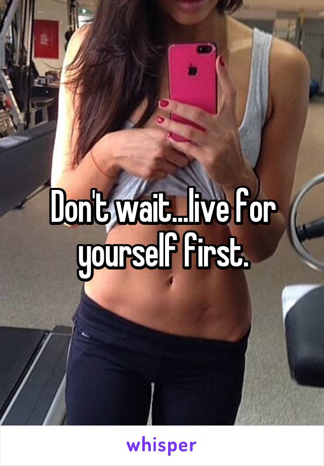 Don't wait...live for yourself first.