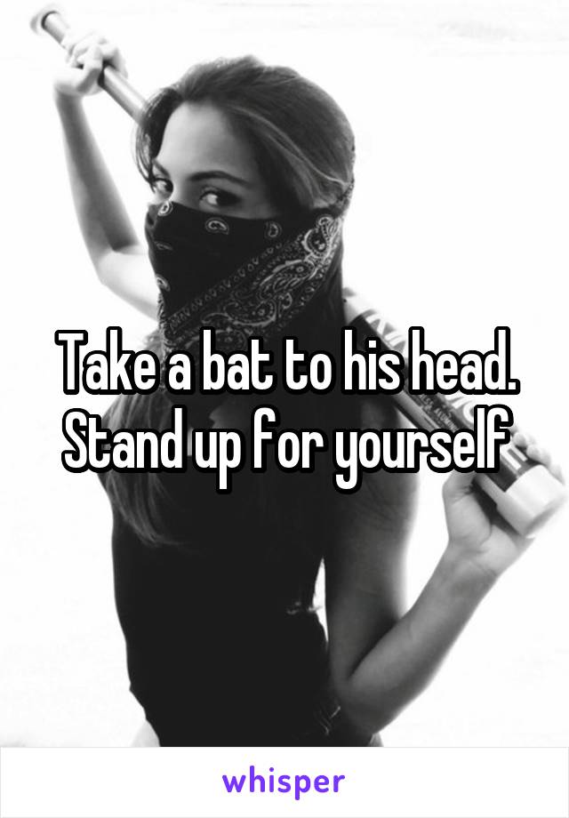 Take a bat to his head. Stand up for yourself