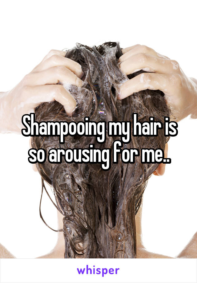 Shampooing my hair is so arousing for me..