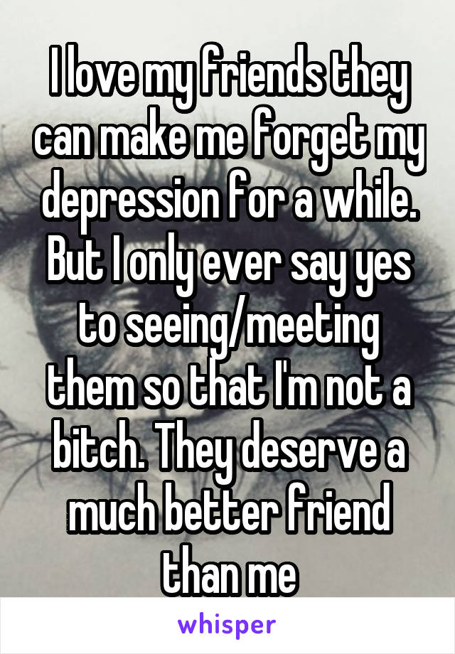 I love my friends they can make me forget my depression for a while. But I only ever say yes to seeing/meeting them so that I'm not a bitch. They deserve a much better friend than me