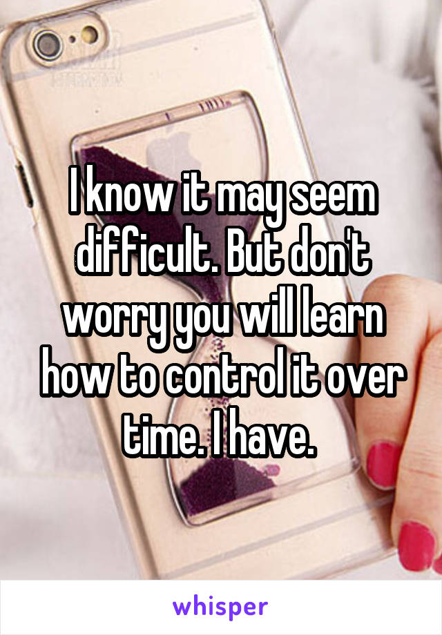 I know it may seem difficult. But don't worry you will learn how to control it over time. I have. 