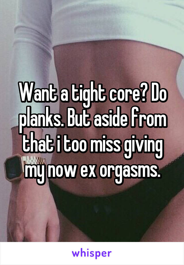 Want a tight core? Do planks. But aside from that i too miss giving my now ex orgasms.