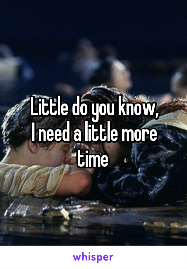 Little do you know,
I need a little more time 