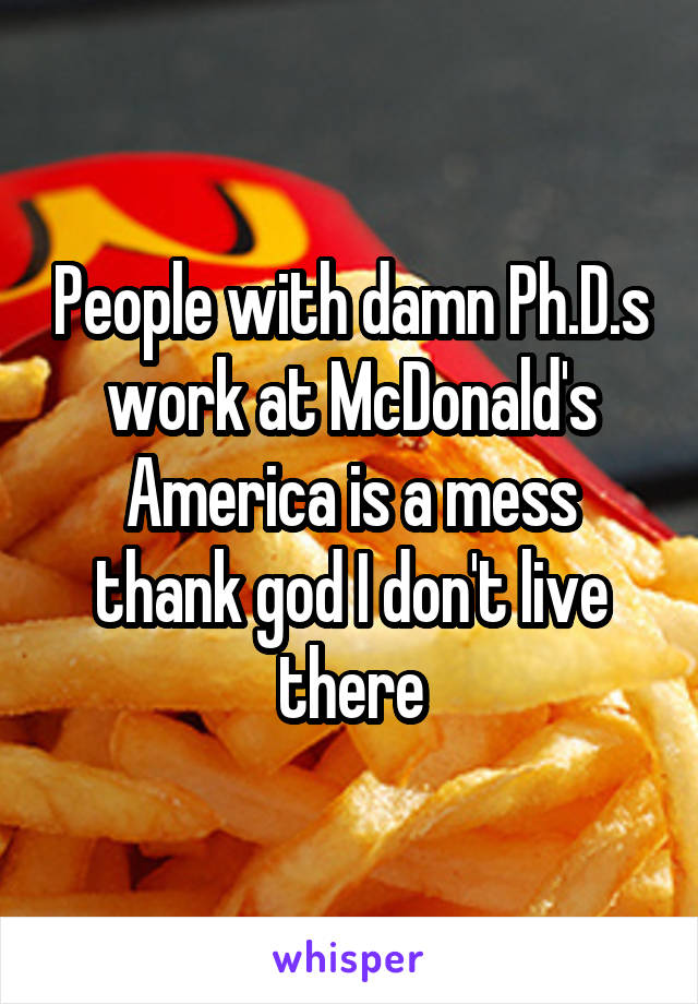 People with damn Ph.D.s work at McDonald's America is a mess thank god I don't live there