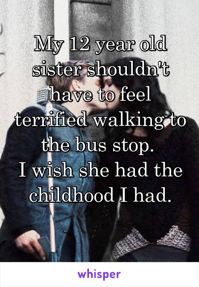 My 12 year old sister shouldn't have to feel terrified walking to the bus stop. 
I wish she had the childhood I had.

