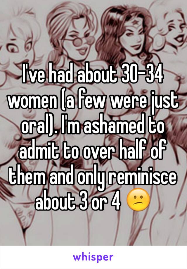 I've had about 30-34 women (a few were just oral). I'm ashamed to admit to over half of them and only reminisce about 3 or 4 😕