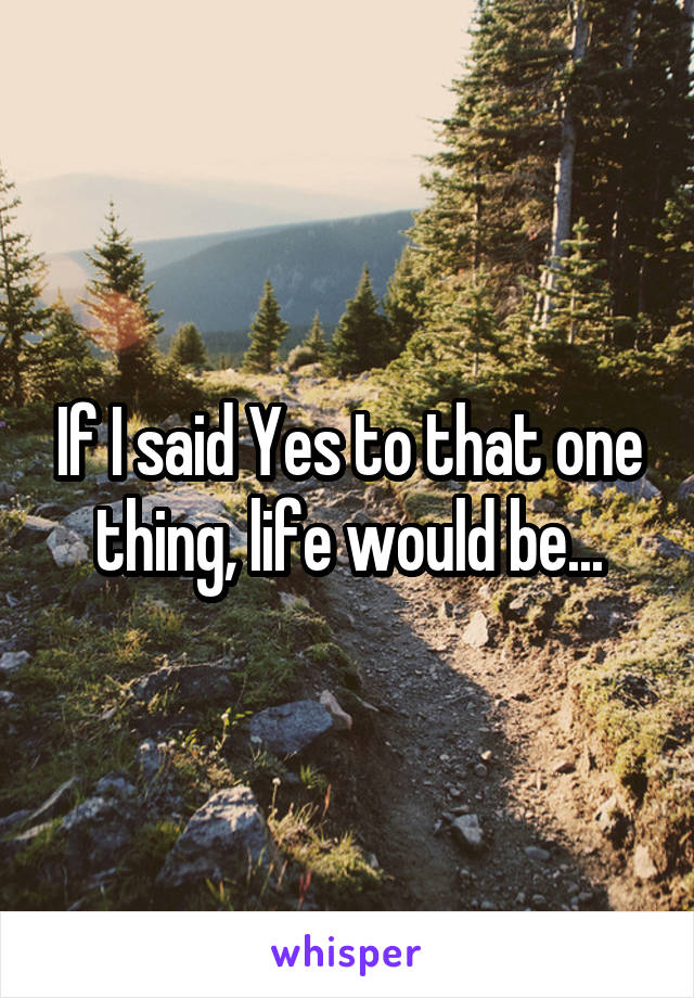 If I said Yes to that one thing, life would be...