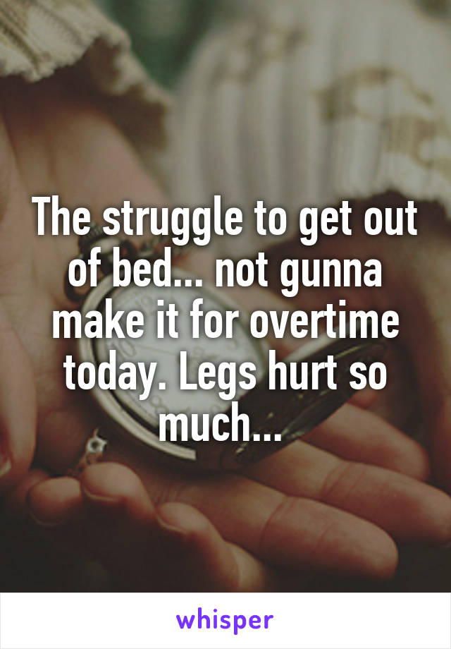 The struggle to get out of bed... not gunna make it for overtime today. Legs hurt so much... 