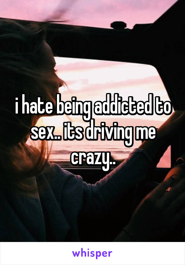 i hate being addicted to sex.. its driving me crazy..