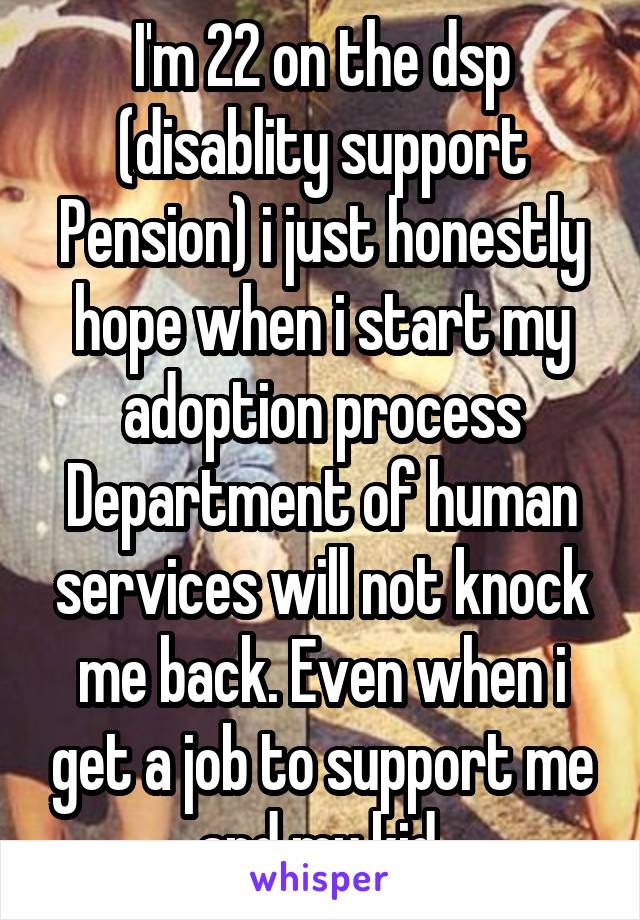 I'm 22 on the dsp (disablity support Pension) i just honestly hope when i start my adoption process Department of human services will not knock me back. Even when i get a job to support me and my kid.