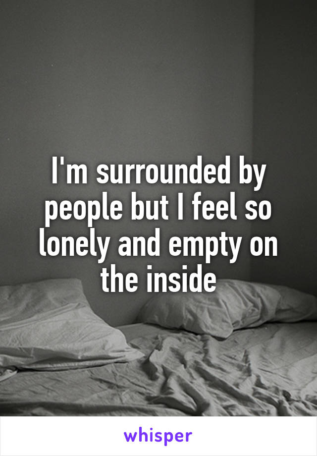 I'm surrounded by people but I feel so lonely and empty on the inside