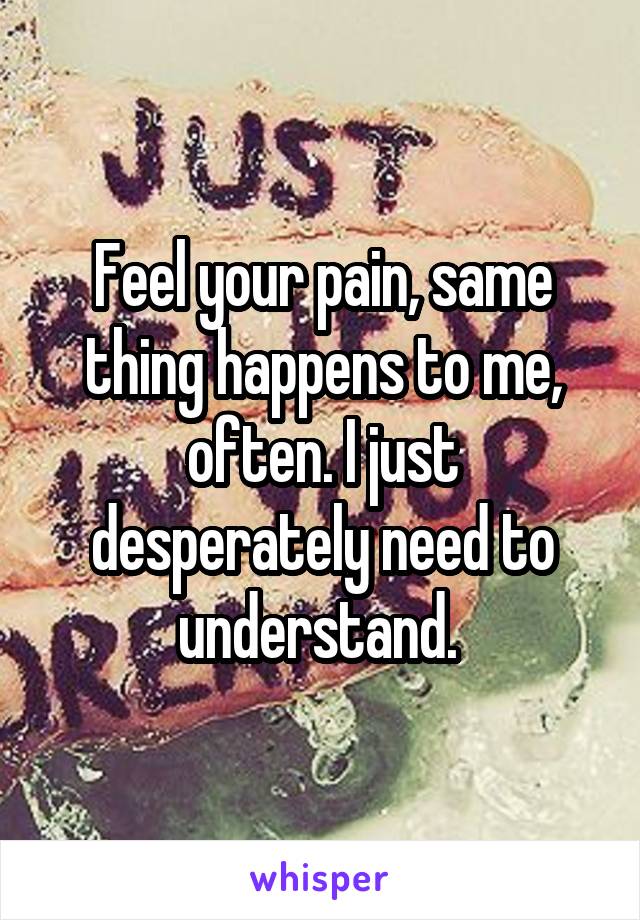 Feel your pain, same thing happens to me, often. I just desperately need to understand. 