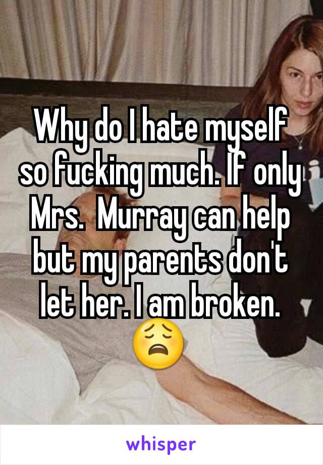 Why do I hate myself so fucking much. If only Mrs.  Murray can help but my parents don't let her. I am broken. 😩 