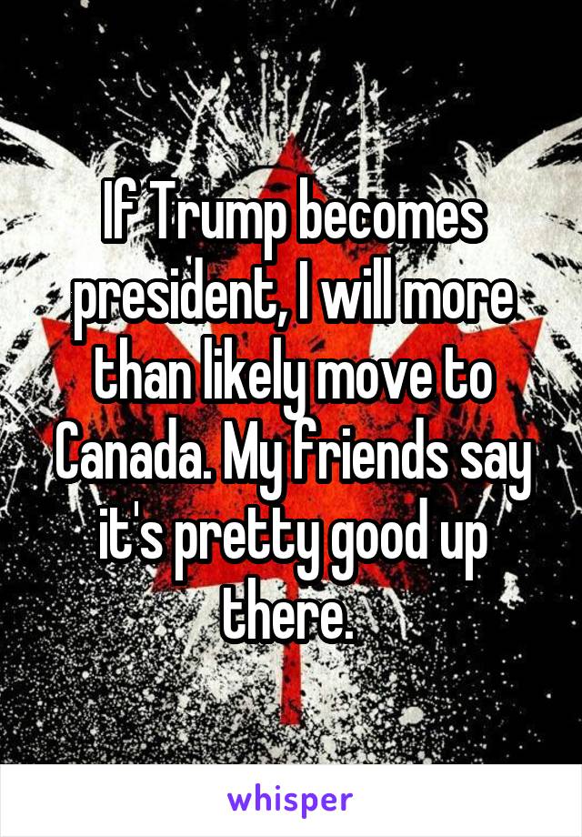 If Trump becomes president, I will more than likely move to Canada. My friends say it's pretty good up there. 