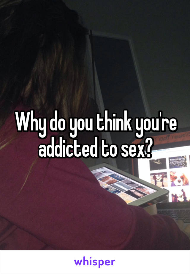 Why do you think you're addicted to sex?