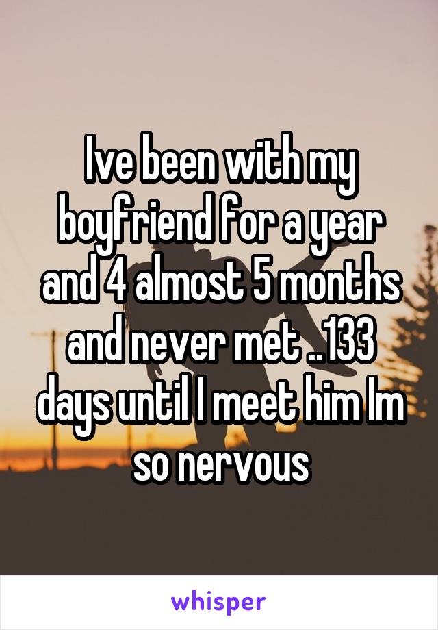 Ive been with my boyfriend for a year and 4 almost 5 months and never met ..133 days until I meet him Im so nervous