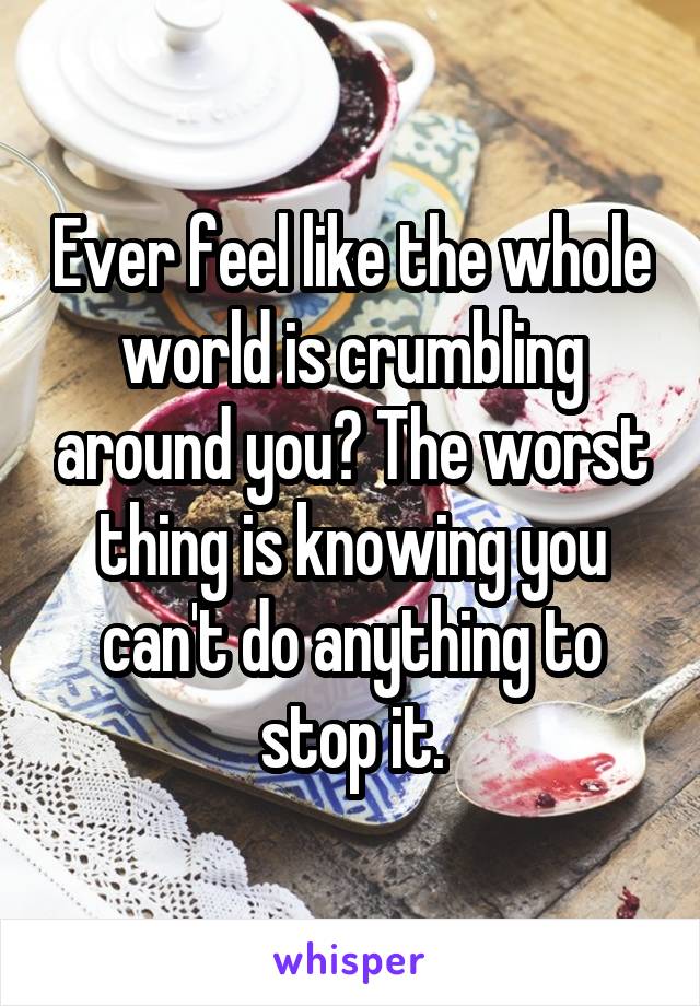 Ever feel like the whole world is crumbling around you? The worst thing is knowing you can't do anything to stop it.