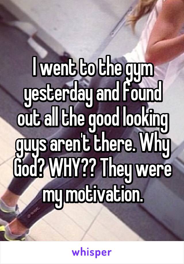 I went to the gym yesterday and found out all the good looking guys aren't there. Why God? WHY?? They were my motivation.