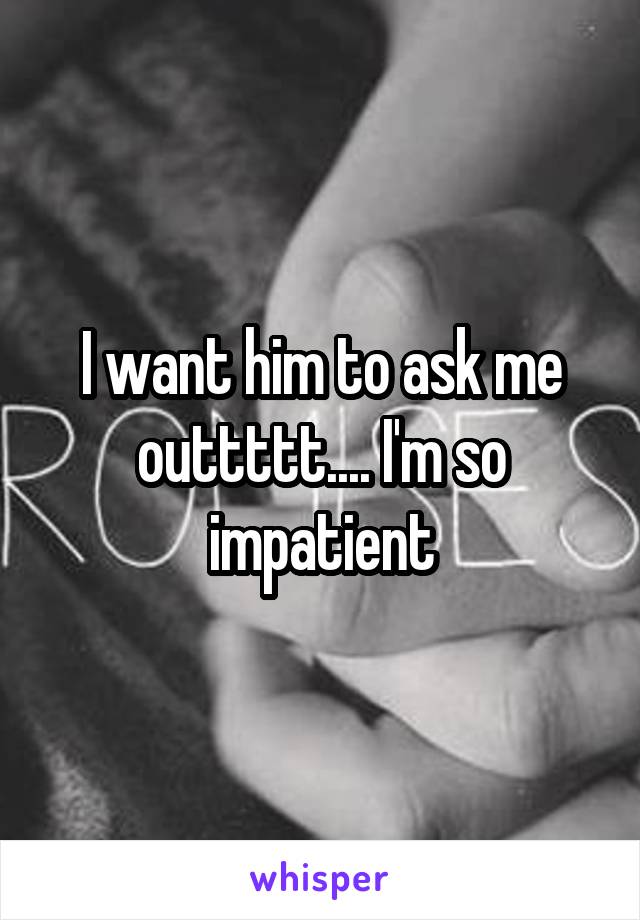 I want him to ask me outtttt.... I'm so impatient