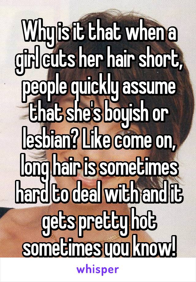 Why is it that when a girl cuts her hair short, people quickly assume that she's boyish or lesbian? Like come on, long hair is sometimes hard to deal with and it gets pretty hot sometimes you know!