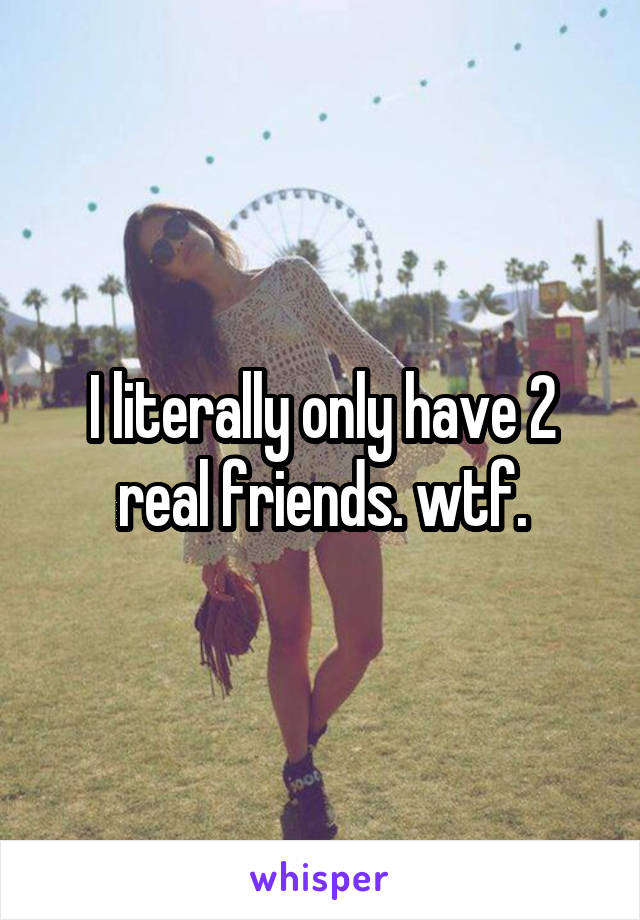 I literally only have 2 real friends. wtf.