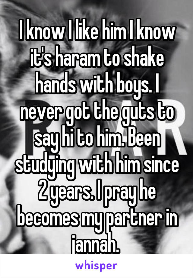 I know I like him I know it's haram to shake hands with boys. I never got the guts to say hi to him. Been studying with him since 2 years. I pray he becomes my partner in jannah. 