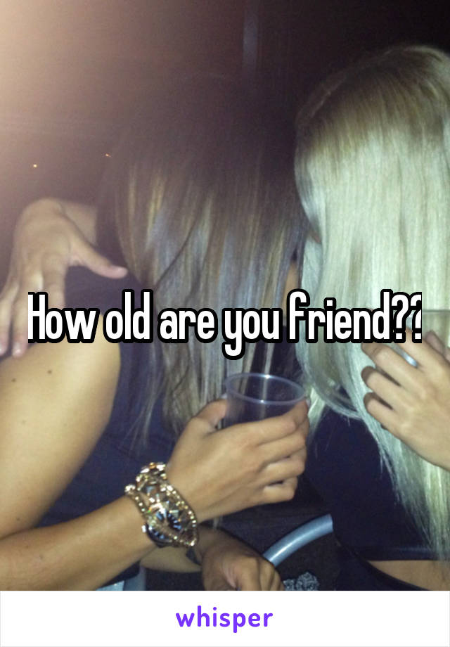 How old are you friend??