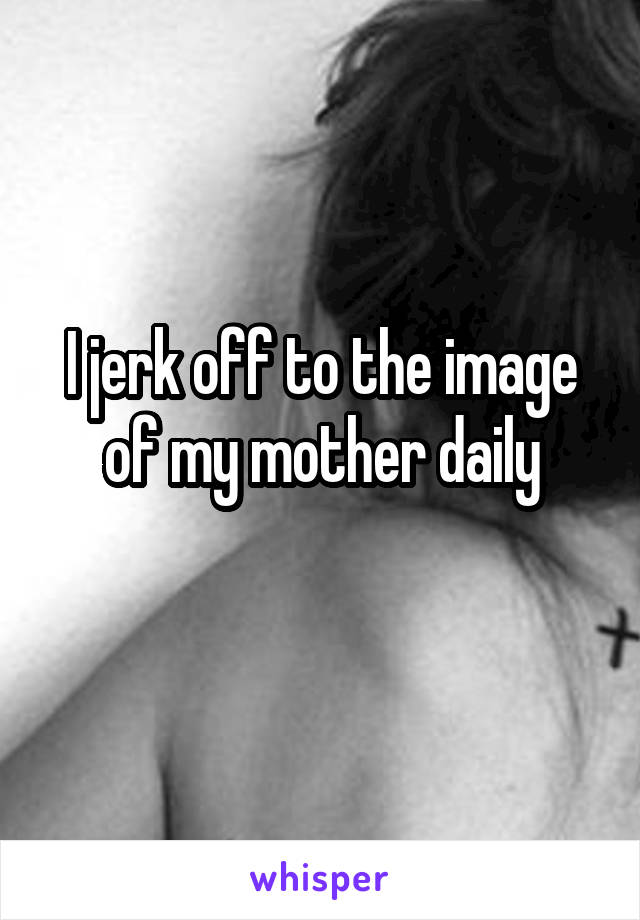 I jerk off to the image of my mother daily
