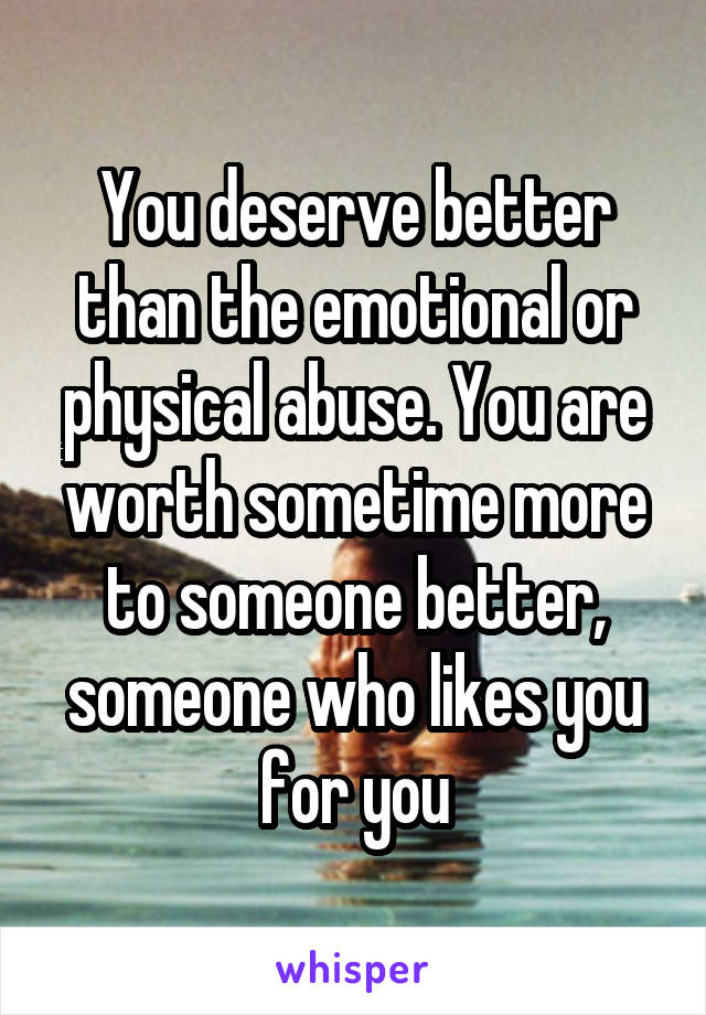 You deserve better than the emotional or physical abuse. You are worth sometime more to someone better, someone who likes you for you