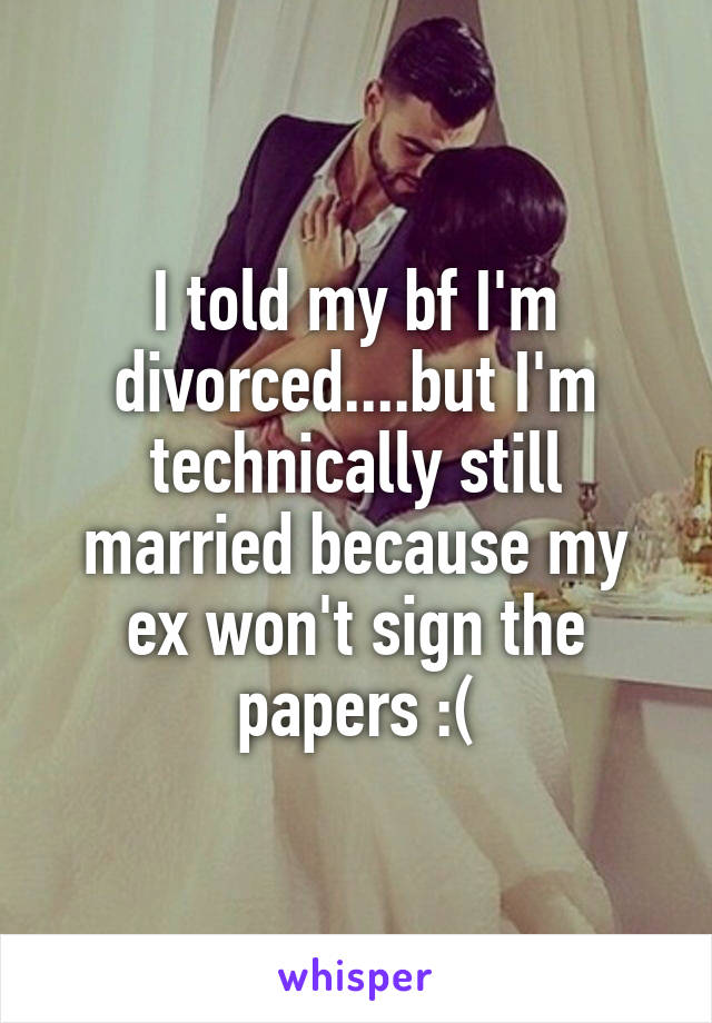 I told my bf I'm divorced....but I'm technically still married because my ex won't sign the papers :(