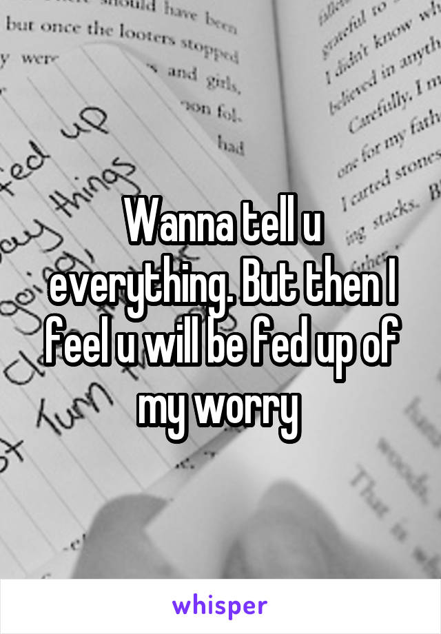 Wanna tell u everything. But then I feel u will be fed up of my worry 