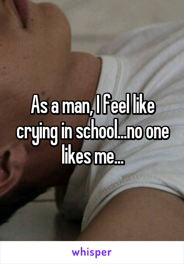 As a man, I feel like crying in school...no one likes me...