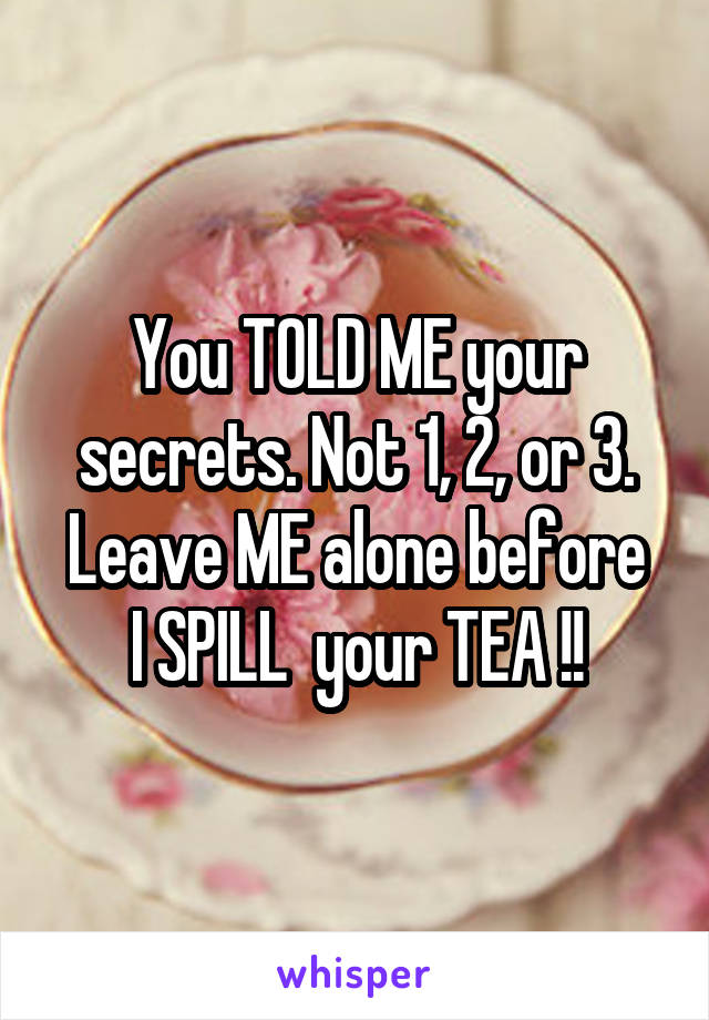 You TOLD ME your secrets. Not 1, 2, or 3.
Leave ME alone before I SPILL  your TEA !!