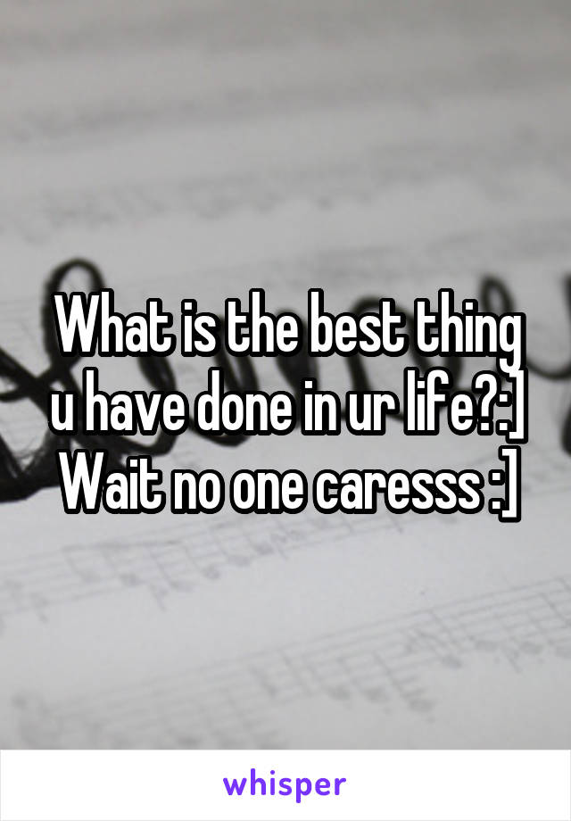 What is the best thing u have done in ur life?:]
Wait no one caresss :]