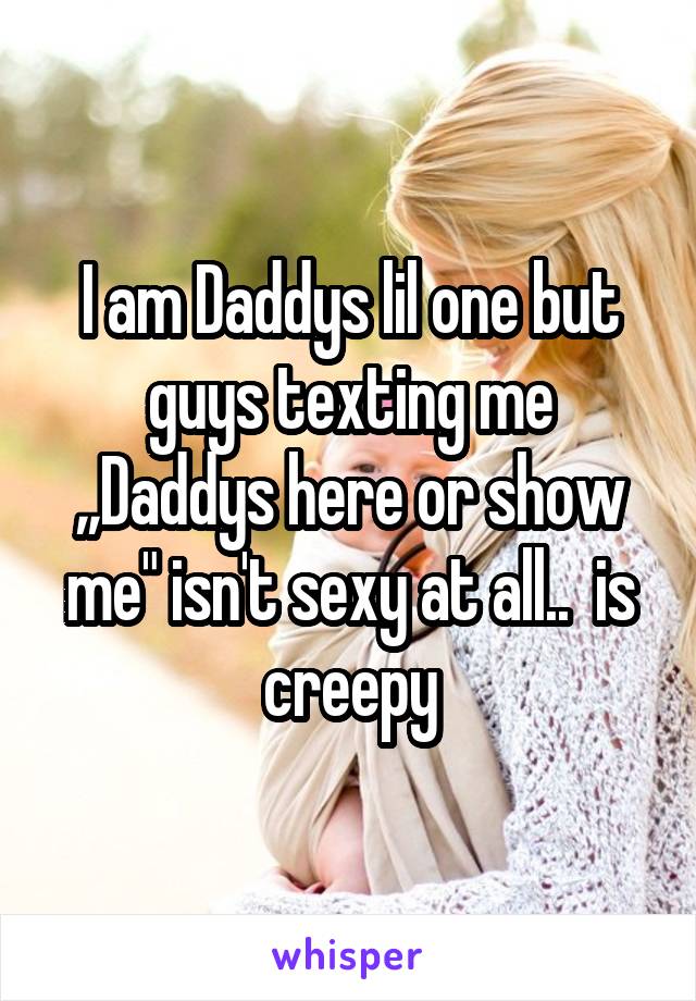 I am Daddys lil one but guys texting me ,,Daddys here or show me" isn't sexy at all..  is creepy