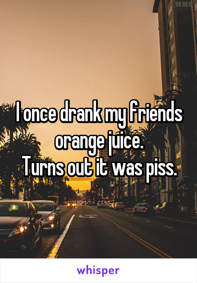 I once drank my friends orange juice.
Turns out it was piss.