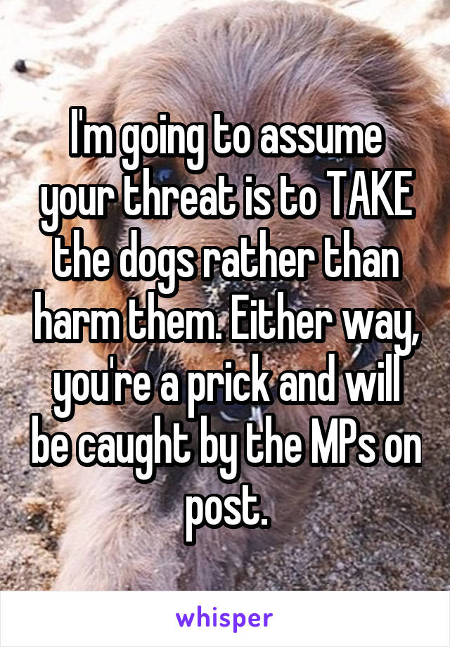 I'm going to assume your threat is to TAKE the dogs rather than harm them. Either way, you're a prick and will be caught by the MPs on post.