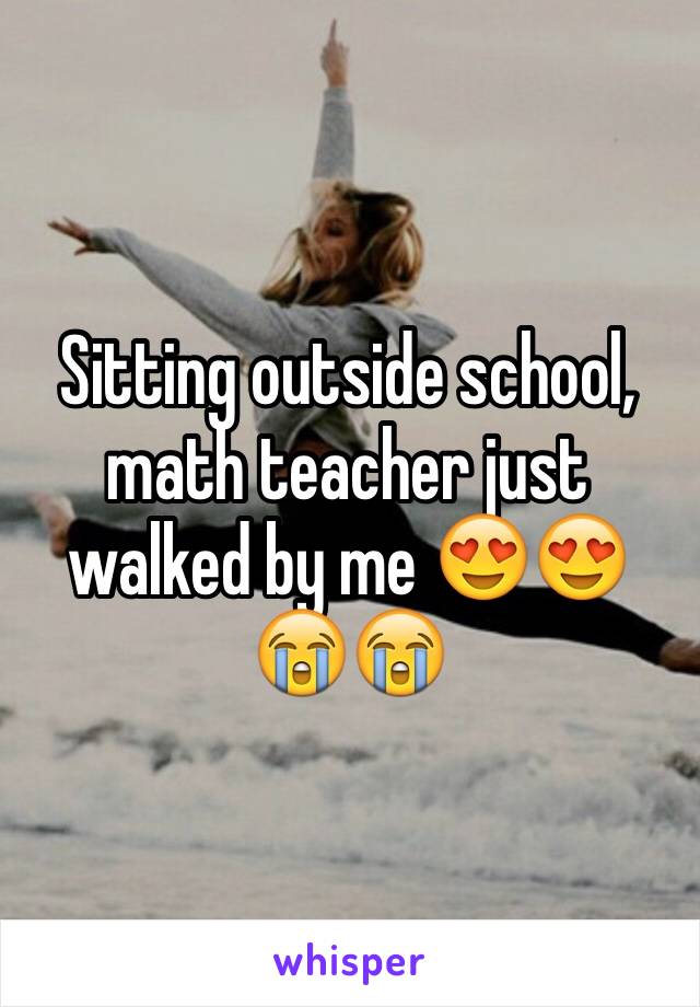 Sitting outside school, math teacher just walked by me 😍😍😭😭