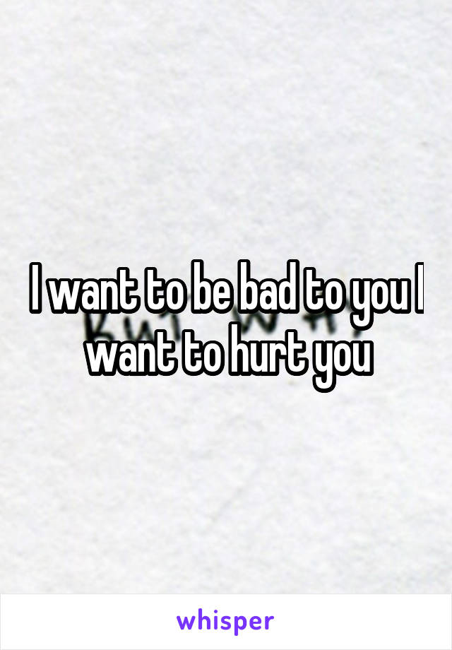 I want to be bad to you I want to hurt you