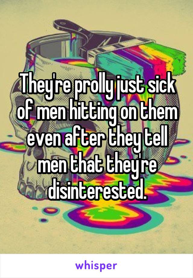 They're prolly just sick of men hitting on them even after they tell men that they're disinterested.