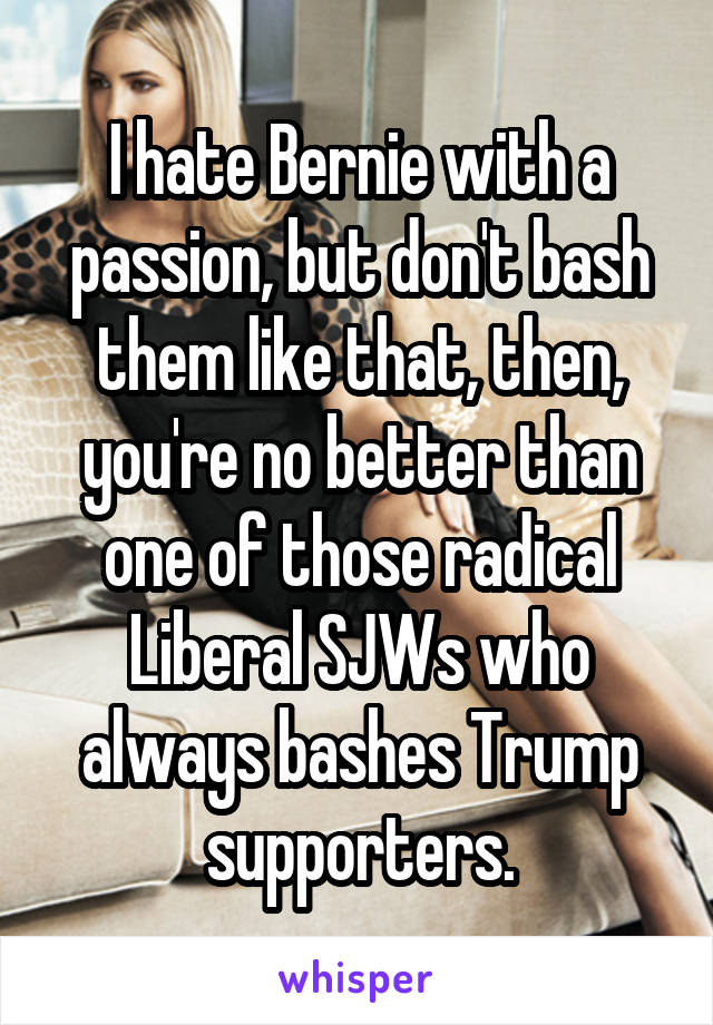 I hate Bernie with a passion, but don't bash them like that, then, you're no better than one of those radical Liberal SJWs who always bashes Trump supporters.